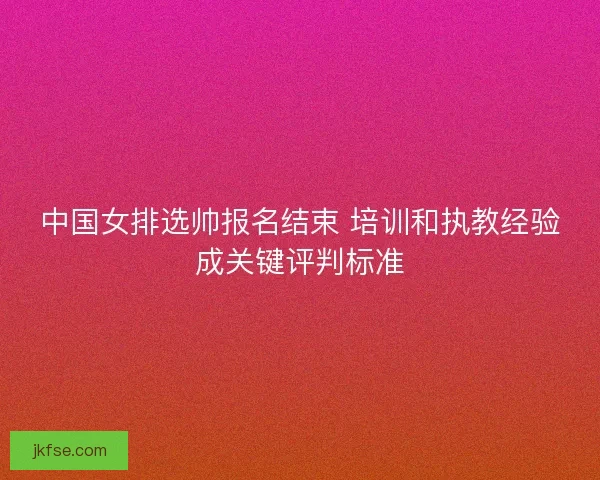 中国女排选帅报名结束 培训和执教经验成关键评判标准