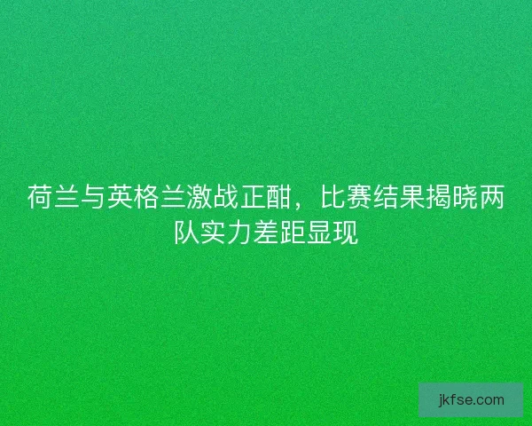 荷兰与英格兰激战正酣，比赛结果揭晓两队实力差距显现