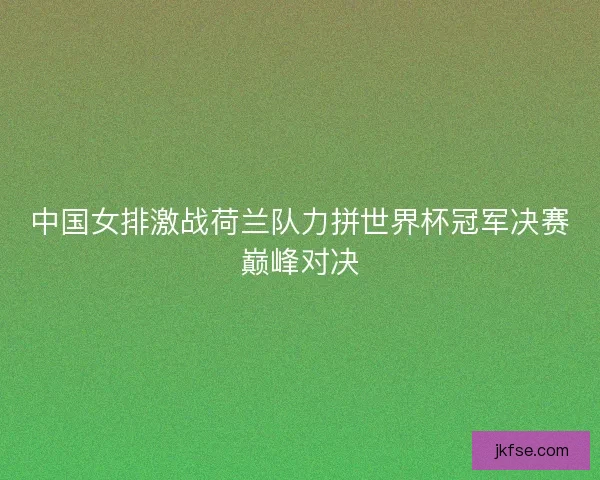 中国女排激战荷兰队力拼世界杯冠军决赛巅峰对决
