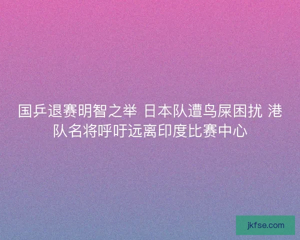 国乒退赛明智之举 日本队遭鸟屎困扰 港队名将呼吁远离印度比赛中心