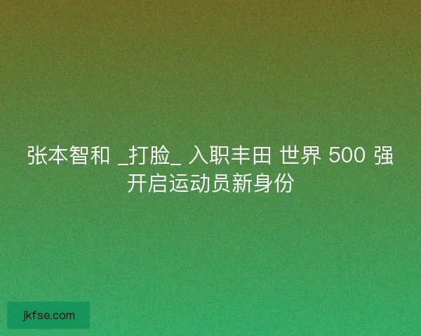 张本智和 _打脸_ 入职丰田 世界 500 强开启运动员新身份