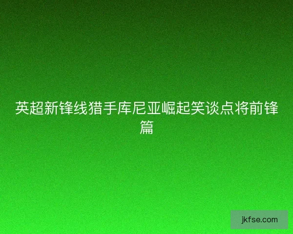 英超新锋线猎手库尼亚崛起笑谈点将前锋篇