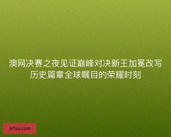 澳网决赛之夜见证巅峰对决新王加冕改写历史篇章全球瞩目的荣耀时刻