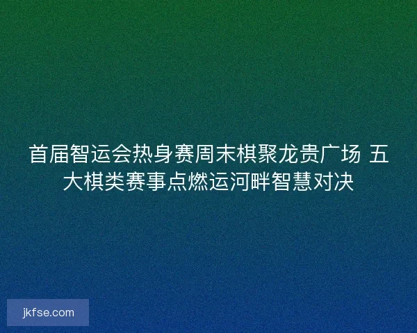 首届智运会热身赛周末棋聚龙贵广场 五大棋类赛事点燃运河畔智慧对决