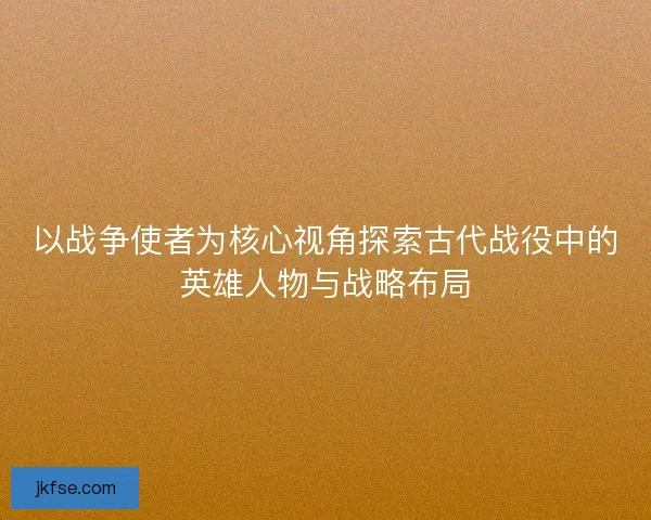 以战争使者为核心视角探索古代战役中的英雄人物与战略布局
