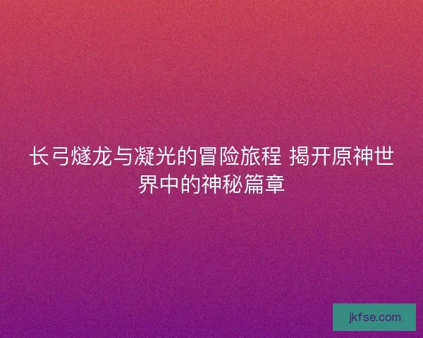 长弓燧龙与凝光的冒险旅程 揭开原神世界中的神秘篇章