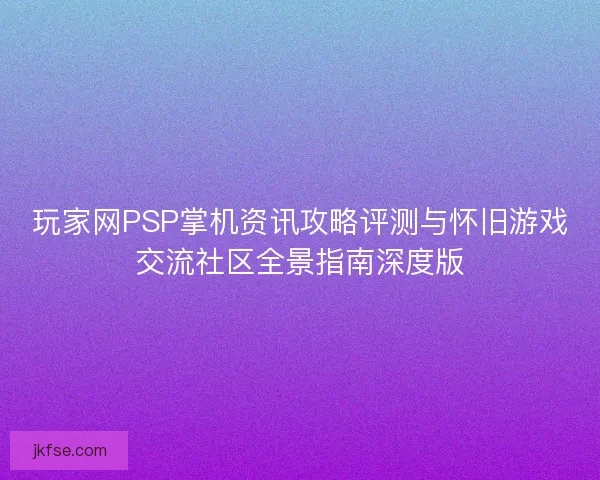 玩家网PSP掌机资讯攻略评测与怀旧游戏交流社区全景指南深度版