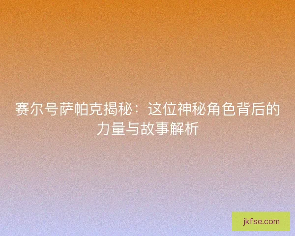 赛尔号萨帕克揭秘：这位神秘角色背后的力量与故事解析