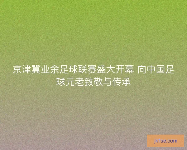 京津冀业余足球联赛盛大开幕 向中国足球元老致敬与传承