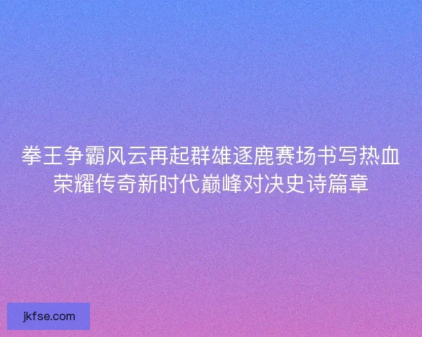 拳王争霸风云再起群雄逐鹿赛场书写热血荣耀传奇新时代巅峰对决史诗篇章