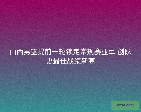山西男篮提前一轮锁定常规赛亚军 创队史最佳战绩新高