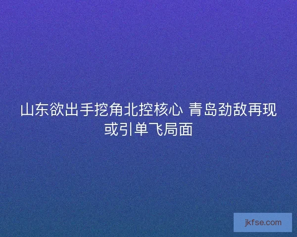 山东欲出手挖角北控核心 青岛劲敌再现或引单飞局面