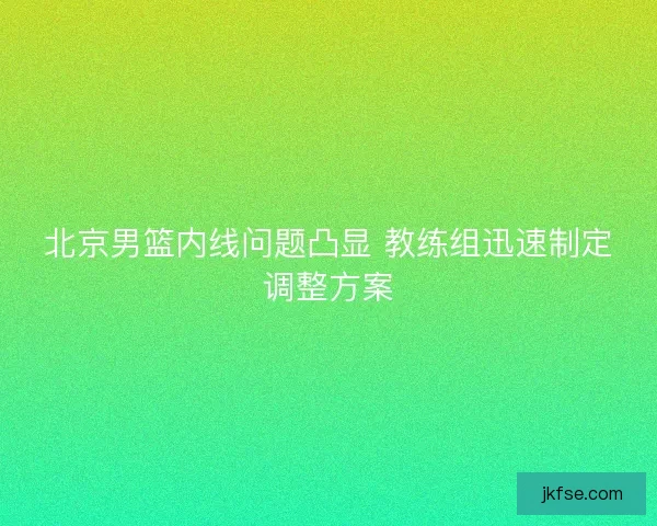 北京男篮内线问题凸显 教练组迅速制定调整方案