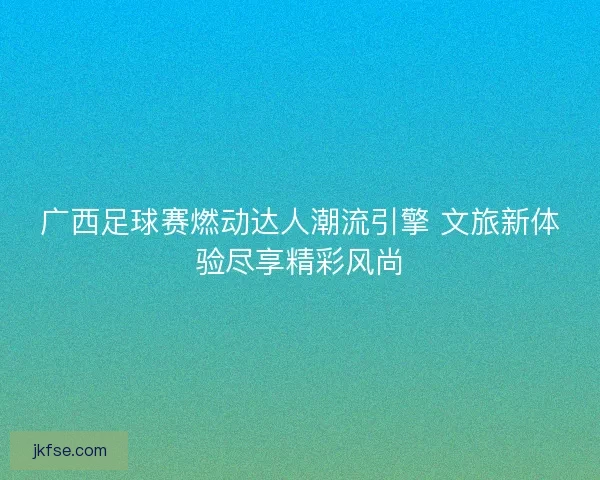 广西足球赛燃动达人潮流引擎 文旅新体验尽享精彩风尚