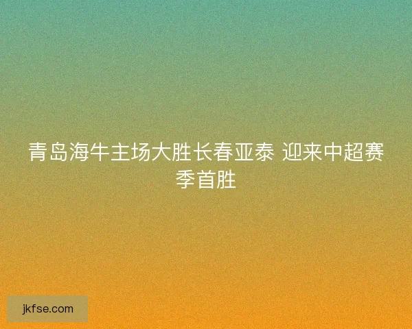 青岛海牛主场大胜长春亚泰 迎来中超赛季首胜
