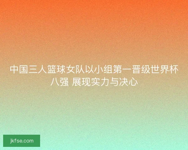 中国三人篮球女队以小组第一晋级世界杯八强 展现实力与决心