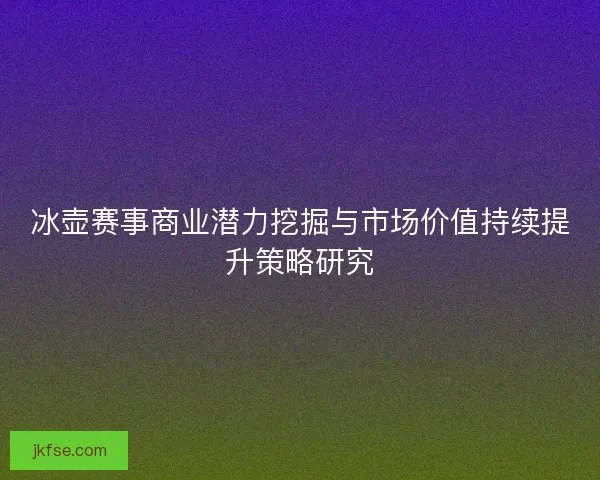 冰壶赛事商业潜力挖掘与市场价值持续提升策略研究