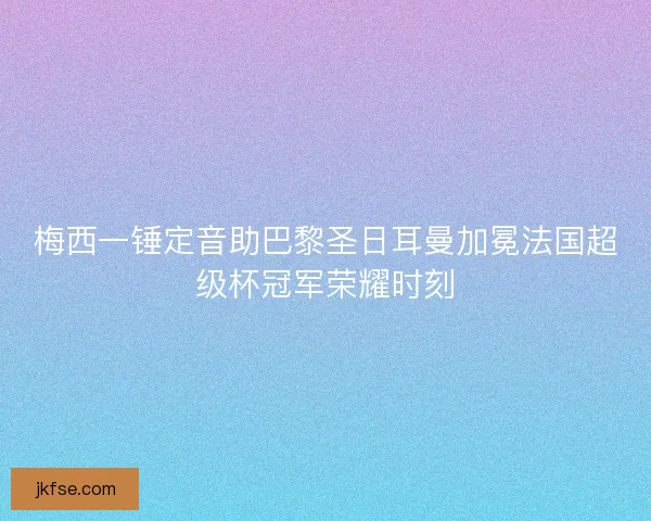 梅西一锤定音助巴黎圣日耳曼加冕法国超级杯冠军荣耀时刻