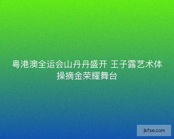粤港澳全运会山丹丹盛开 王子露艺术体操摘金荣耀舞台