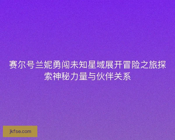 赛尔号兰妮勇闯未知星域展开冒险之旅探索神秘力量与伙伴关系