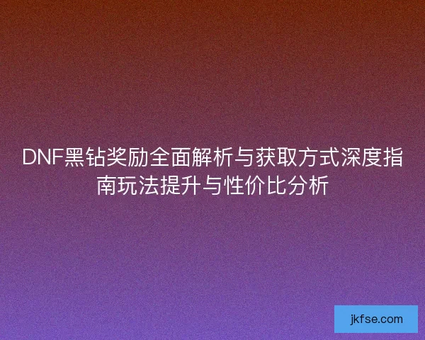 DNF黑钻奖励全面解析与获取方式深度指南玩法提升与性价比分析