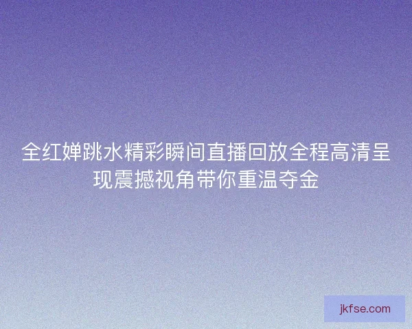 全红婵跳水精彩瞬间直播回放全程高清呈现震撼视角带你重温夺金