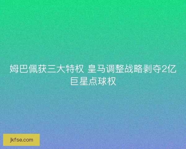 姆巴佩获三大特权 皇马调整战略剥夺2亿巨星点球权
