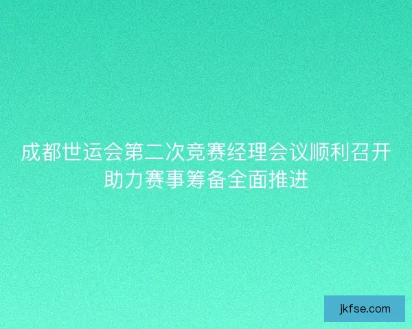 成都世运会第二次竞赛经理会议顺利召开助力赛事筹备全面推进
