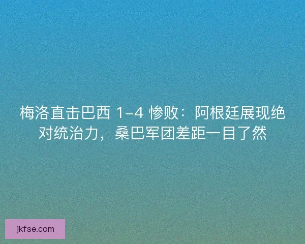 梅洛直击巴西 1-4 惨败：阿根廷展现绝对统治力，桑巴军团差距一目了然