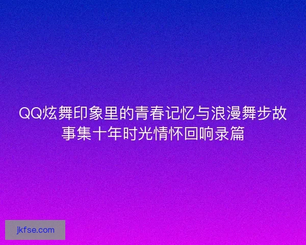 QQ炫舞印象里的青春记忆与浪漫舞步故事集十年时光情怀回响录篇