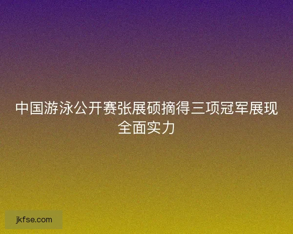 中国游泳公开赛张展硕摘得三项冠军展现全面实力