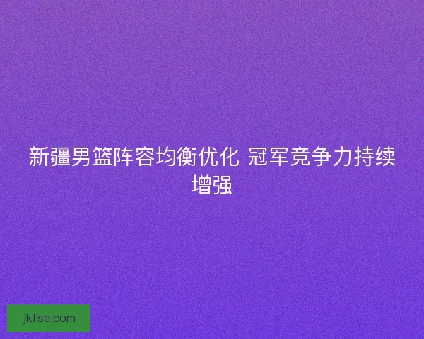 新疆男篮阵容均衡优化 冠军竞争力持续增强