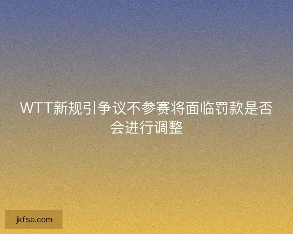 WTT新规引争议不参赛将面临罚款是否会进行调整