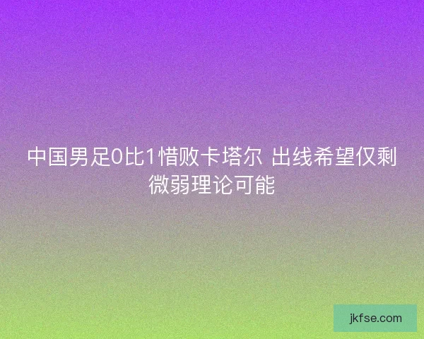 中国男足0比1惜败卡塔尔 出线希望仅剩微弱理论可能